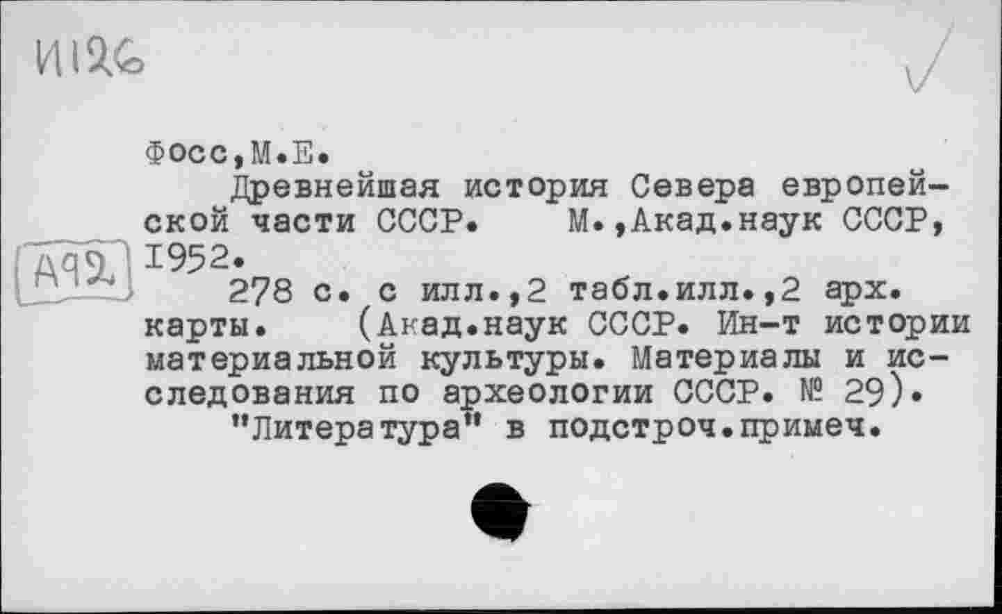 ﻿
( A4 ï]
Фосс,М.Е.
Древнейшая история Севера европейской части СССР. М.,Акад.наук СССР, 1952.
278 с. с илл.,2 табл.илл.,2 арх. карты. (Акад.наук СССР. Ин-т истории материальной культуры. Материалы и исследования по археологии СССР. № 29)« ’’Литература” в подстроч.примеч.